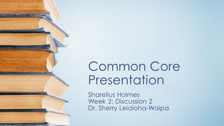 Common Core Presentation Sharelius Holmes Week 2: Discussion 2 Dr. Sherry Leialoha-Waipa.