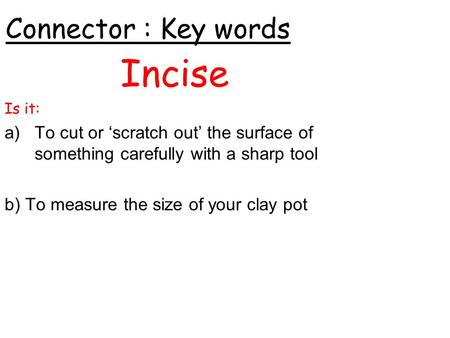Connector : Key words Incise Is it: a)To cut or ‘scratch out’ the surface of something carefully with a sharp tool b) To measure the size of your clay.