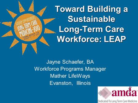 Jayne Schaefer, BA Workforce Programs Manager Mather LifeWays Evanston, Illinois Toward Building a Sustainable Long-Term Care Workforce: LEAP.