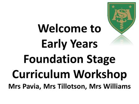 Welcome to Early Years Foundation Stage Curriculum Workshop Mrs Pavia, Mrs Tillotson, Mrs Williams.