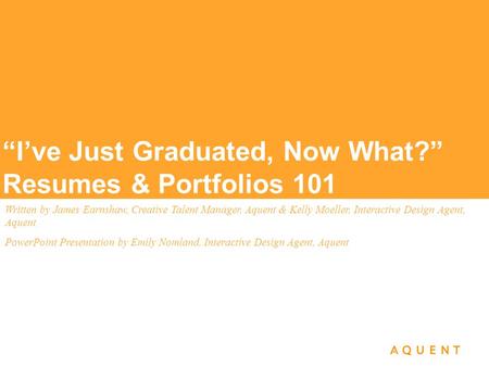 “I’ve Just Graduated, Now What?” Resumes & Portfolios 101 Written by James Earnshaw, Creative Talent Manager, Aquent & Kelly Moeller, Interactive Design.