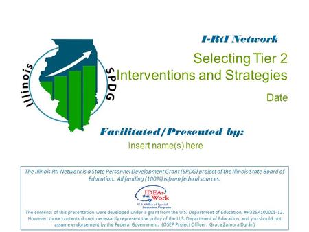 Selecting Tier 2 Interventions and Strategies Date Facilitated/Presented by: The Illinois RtI Network is a State Personnel Development Grant (SPDG) project.