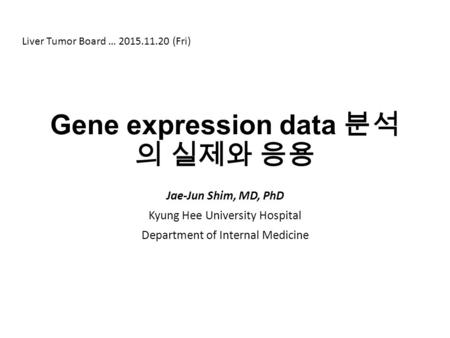 Gene expression data 분석 의 실제와 응용 Jae-Jun Shim, MD, PhD Kyung Hee University Hospital Department of Internal Medicine Liver Tumor Board … 2015.11.20 (Fri)