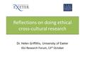 Reflections on doing ethical cross-cultural research Dr. Helen Griffiths, University of Exeter IGU Research Forum, 13 th October.