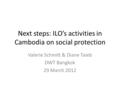 Next steps: ILO’s activities in Cambodia on social protection Valerie Schmitt & Diane Taieb DWT Bangkok 29 March 2012.