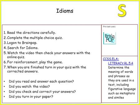 1.Read the directions carefully. 2.Complete the multiple choice quiz. 3.Logon to Brainpop. 4.Search for Idioms. 5.Watch the video then check your answers.