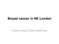 Breast cancer in NE London Frances Haste, Public Health lead.