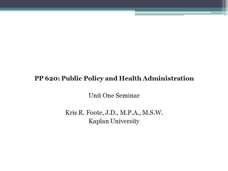 PP 620: Public Policy and Health Administration Unit One Seminar Kris R. Foote, J.D., M.P.A., M.S.W. Kaplan University.
