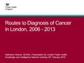 Routes to Diagnosis of Cancer in London, 2006 - 2013 Katherine Henson, NCRAS, Presentation for London Public Health Knowledge and Intelligence Network.