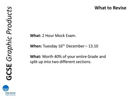 GCSE Graphic Products What to Revise What: 2 Hour Mock Exam. When: Tuesday 16 th December – 13.10 What: Worth 40% of your entire Grade and split up into.