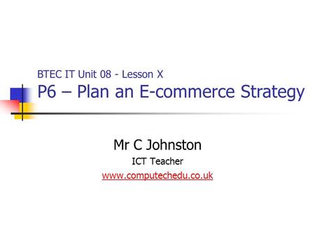 Mr C Johnston ICT Teacher www.computechedu.co.uk BTEC IT Unit 08 - Lesson X P6 – Plan an E-commerce Strategy.
