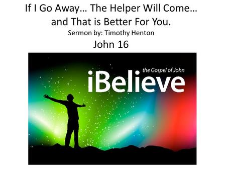 If I Go Away… The Helper Will Come… and That is Better For You. Sermon by: Timothy Henton John 16.