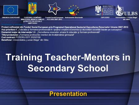 Training Teacher-Mentors in Secondary School Presentation GUVERNUL ROMÂNIEI MINISTERUL MUNCII, FAMILIEI ŞI PROTECŢIEI SOCIALE AMPOSDRU Fondul Social European.