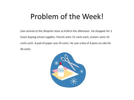 Problem of the Week! Sam arrived at the Shoprite store at 4:00 in the afternoon. He shopped for 2 hours buying school supplies. Pencils were 15 cents each,
