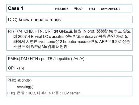 Case 1 11864995 장 O 순 F/74 adm.2011.5.2 C.C) known hepatic mass P.I) F/74. CHB, HTN, CRF d/t GN 으로 본원 IN prof. 정경환 f/u 하고 있으 며 2007.4 B-viral LC c ascites.
