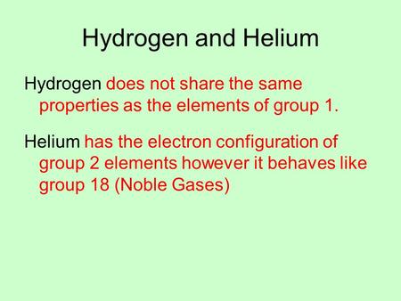 Hydrogen and Helium Hydrogen does not share the same properties as the elements of group 1. Helium has the electron configuration of group 2 elements however.
