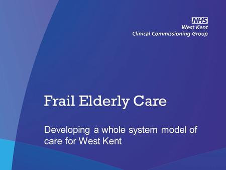 NHS West Kent Clinical Commissioning Group Frail Elderly Care Developing a whole system model of care for West Kent.