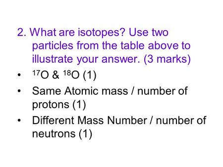2. What are isotopes? Use two particles from the table above to illustrate your answer. (3 marks) 17 O & 18 O (1) Same Atomic mass / number of protons.