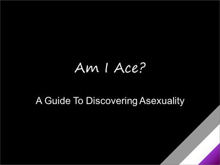 A Guide To Discovering Asexuality Am I Ace?. Am I Asexual? You’re not into sex the way other people are. You’re not sure you really get what people mean.