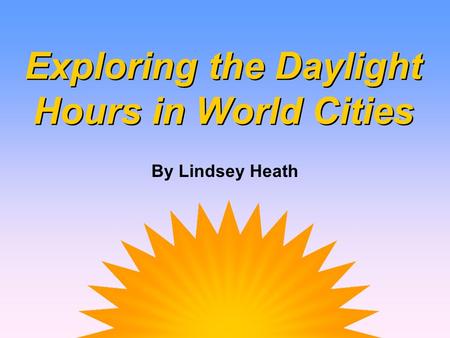 Exploring the Daylight Hours in World Cities Exploring the Daylight Hours in World Cities By Lindsey Heath.