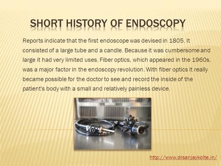 Reports indicate that the first endoscope was devised in 1805. It consisted of a large tube and a candle. Because it was cumbersome and large it had very.