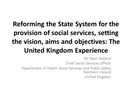 Reforming the State System for the provision of social services, setting the vision, aims and objectives: The United Kingdom Experience Mr Sean Holland.
