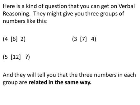 Here is a kind of question that you can get on Verbal Reasoning. They might give you three groups of numbers like this: (4 [6] 2) (3 [7] 4) (5 [12] ?)