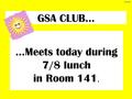 GSA CLUB… …Meets today during 7/8 lunch in Room 141. 4-11-16.