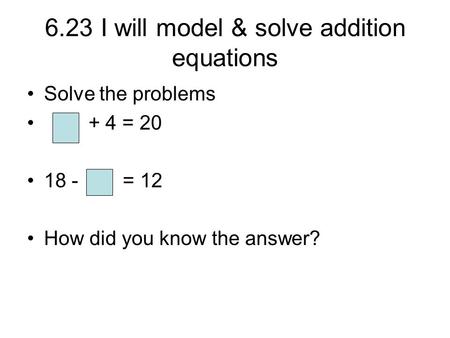 6.23 I will model & solve addition equations Solve the problems + 4 = 20 18 - = 12 How did you know the answer?