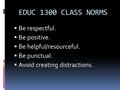 EDUC 1300 CLASS NORMS  Be respectful.  Be positive.  Be helpful/resourceful.  Be punctual.  Avoid creating distractions.