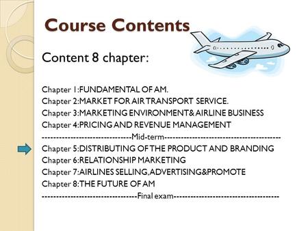 Course Contents Content 8 chapter: Chapter 1:FUNDAMENTAL OF AM. Chapter 2:MARKET FOR AIR TRANSPORT SERVICE. Chapter 3:MARKETING ENVIRONMENT& AIRLINE BUSINESS.