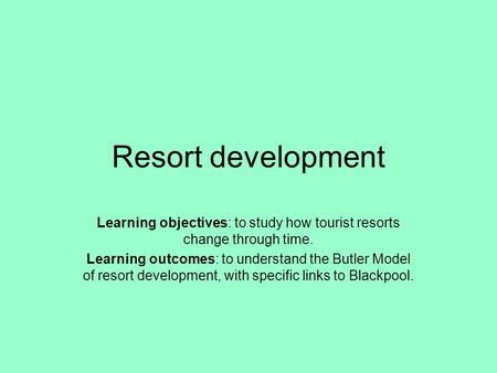 Resort development Learning objectives: to study how tourist resorts change through time. Learning outcomes: to understand the Butler Model of resort development,