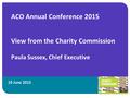 19 June 2015 ACO Annual Conference 2015 View from the Charity Commission Paula Sussex, Chief Executive 1.