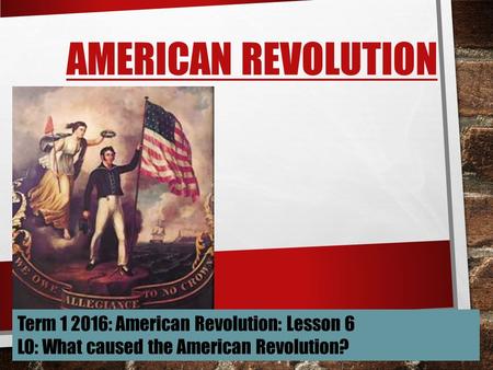 AMERICAN REVOLUTION Term 1 2016: American Revolution: Lesson 6 LO: What caused the American Revolution?