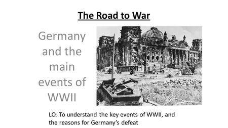 The Road to War Germany and the main events of WWII LO: To understand the key events of WWII, and the reasons for Germany’s defeat.