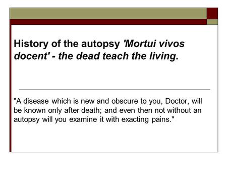History of the autopsy 'Mortui vivos docent' - the dead teach the living. A disease which is new and obscure to you, Doctor, will be known only after.