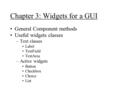 Chapter 3: Widgets for a GUI General Component methods Useful widgets classes –Text classes Label TextField TextArea –Active widgets Button Checkbox Choice.