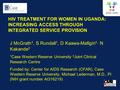 HIV TREATMENT FOR WOMEN IN UGANDA: INCREASING ACCESS THROUGH INTEGRATED SERVICE PROVISION J McGrath 1, S Rundall 1, D Kaawa-Mafigiri 1, N Kakande 2 1 Case.