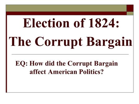 Election of 1824: The Corrupt Bargain EQ: How did the Corrupt Bargain affect American Politics?