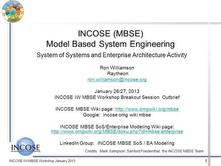 INCOSE IW MBSE Workshop January 2013 1 INCOSE (MBSE) Model Based System Engineering System of Systems and Enterprise Architecture Activity Ron Williamson.