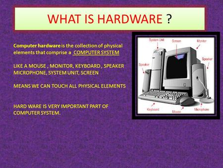 WHAT IS HARDWARE ? Computer hardware is the collection of physical elements that comprise a COMPUTER SYSTEM LIKE A MOUSE, MONITOR, KEYBOARD, SPEAKER MICROPHONE,