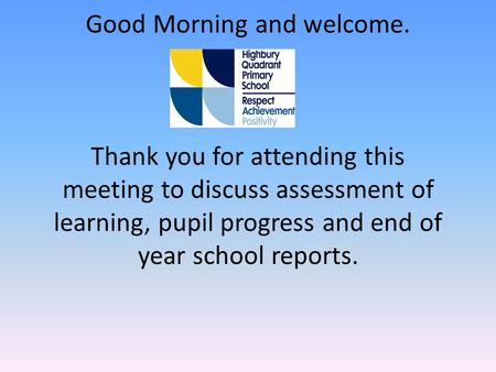 Good Morning and welcome. Thank you for attending this meeting to discuss assessment of learning, pupil progress and end of year school reports.