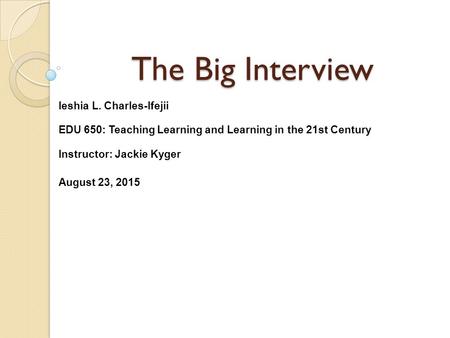 The Big Interview Ieshia L. Charles-Ifejii EDU 650: Teaching Learning and Learning in the 21st Century Instructor: Jackie Kyger August 23, 2015.