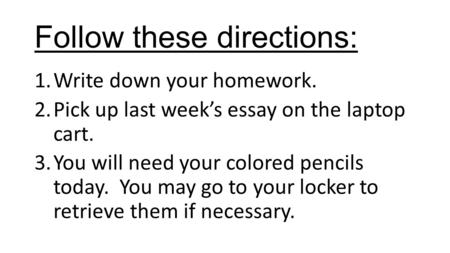 Follow these directions: 1.Write down your homework. 2.Pick up last week’s essay on the laptop cart. 3.You will need your colored pencils today. You may.