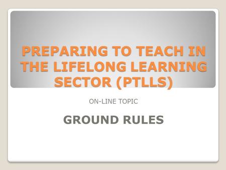 PREPARING TO TEACH IN THE LIFELONG LEARNING SECTOR (PTLLS) ON-LINE TOPIC GROUND RULES.