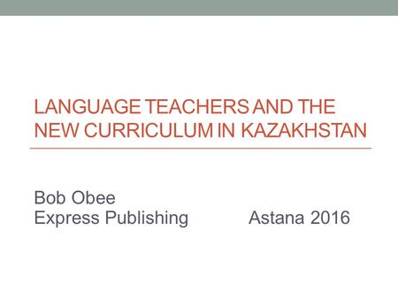 LANGUAGE TEACHERS AND THE NEW CURRICULUM IN KAZAKHSTAN Bob Obee Express Publishing Astana 2016.