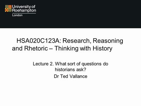 HHSA020C123A: Research, Reasoning and Rhetoric – Thinking with History Lecture 2. What sort of questions do historians ask? Dr Ted Vallance.