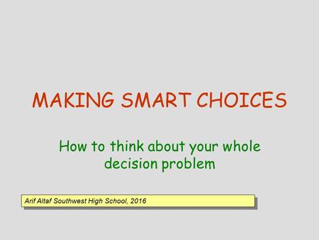 MAKING SMART CHOICES How to think about your whole decision problem Arif Altaf Southwest High School, 2016.