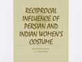 Ms. Monisha Kumar Dr. Amita Walia RECIPROCAL INFLUENCE OF PERSIAN AND INDIAN WOMEN’S COSTUME.