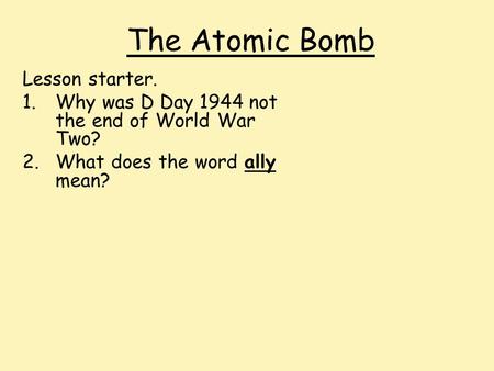 The Atomic Bomb Lesson starter. 1.Why was D Day 1944 not the end of World War Two? 2.What does the word ally mean?